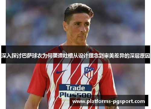 深入探讨巴萨球衣为何屡遭吐槽从设计理念到审美差异的深层原因