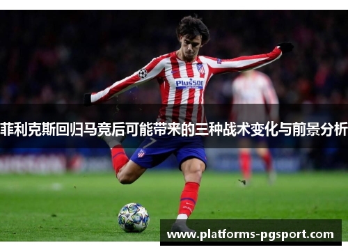菲利克斯回归马竞后可能带来的三种战术变化与前景分析