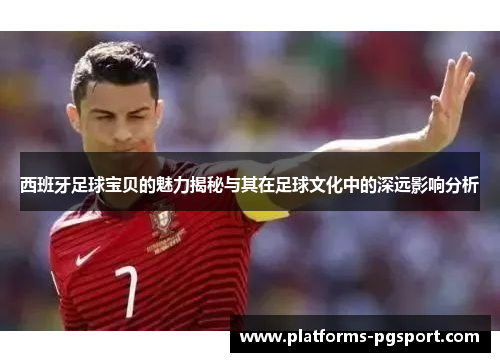 西班牙足球宝贝的魅力揭秘与其在足球文化中的深远影响分析