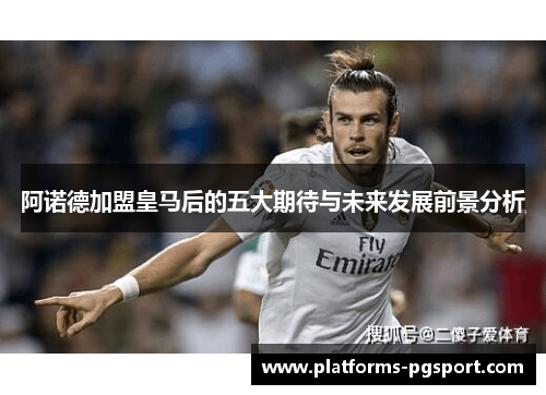 阿诺德加盟皇马后的五大期待与未来发展前景分析