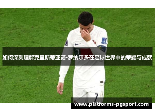 如何深刻理解克里斯蒂亚诺·罗纳尔多在足球世界中的荣耀与成就