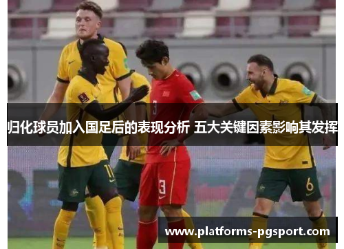 归化球员加入国足后的表现分析 五大关键因素影响其发挥