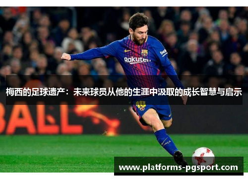 梅西的足球遗产：未来球员从他的生涯中汲取的成长智慧与启示