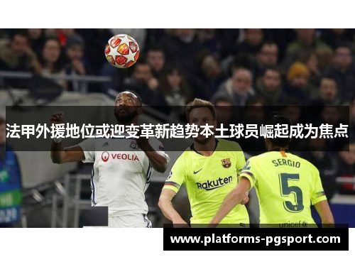 法甲外援地位或迎变革新趋势本土球员崛起成为焦点